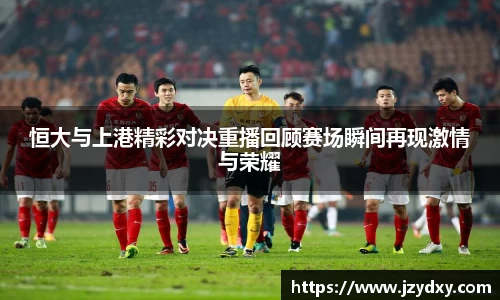 恒大与上港精彩对决重播回顾赛场瞬间再现激情与荣耀